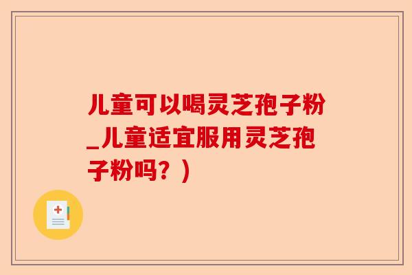 儿童可以喝灵芝孢子粉_儿童适宜服用灵芝孢子粉吗?)-第1张图片-卓越灵芝孢子粉 儿童可以喝灵芝孢子粉_儿童适宜服用灵芝孢子粉吗?)-第1张图片-卓越灵芝孢子粉