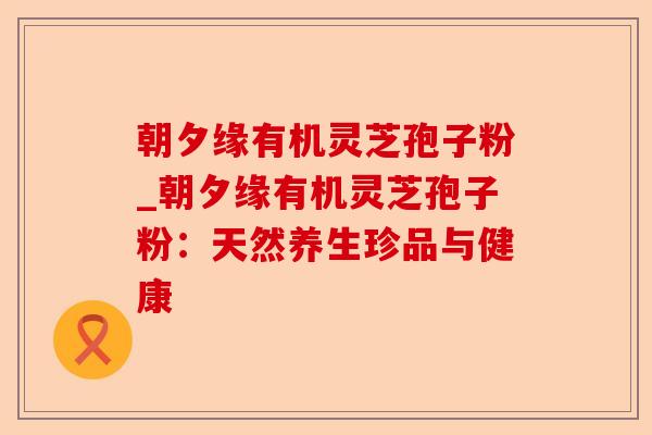 朝夕缘有机灵芝孢子粉_朝夕缘有机灵芝孢子粉:天然养生珍品与健康-第1张图片-卓越灵芝孢子粉 朝夕缘有机灵芝孢子粉_朝夕缘有机灵芝孢子粉:天然养生珍品与健康-第1张图片-卓越灵芝孢子粉