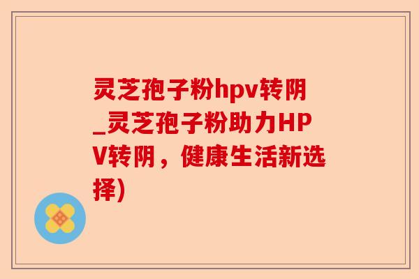 灵芝孢子粉hpv转阴_灵芝孢子粉助力HPV转阴,健康生活新选择)-第1张图片-卓越灵芝孢子粉 灵芝孢子粉hpv转阴_灵芝孢子粉助力HPV转阴,健康生活新选择)-第1张图片-卓越灵芝孢子粉