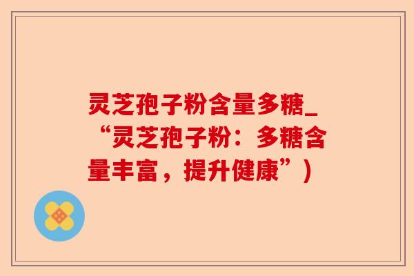 灵芝孢子粉含量多糖_“灵芝孢子粉:多糖含量丰富,提升健康”)-第1张图片-卓越灵芝孢子粉 灵芝孢子粉含量多糖_“灵芝孢子粉:多糖含量丰富,提升健康”)-第1张图片-卓越灵芝孢子粉