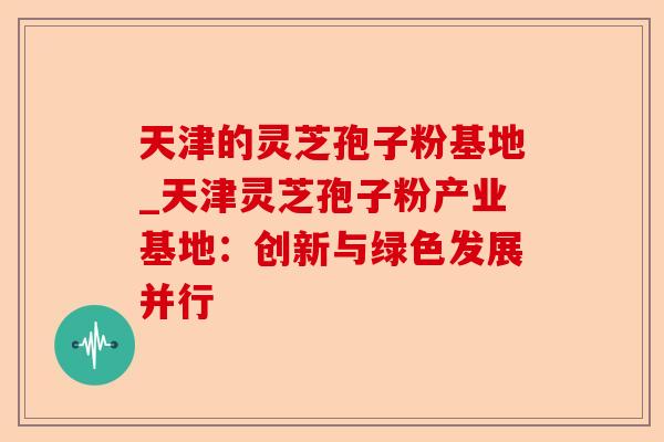 天津的灵芝孢子粉基地_天津灵芝孢子粉产业基地:创新与绿色发展并行-第1张图片-卓越灵芝孢子粉 天津的灵芝孢子粉基地_天津灵芝孢子粉产业基地:创新与绿色发展并行-第1张图片-卓越灵芝孢子粉
