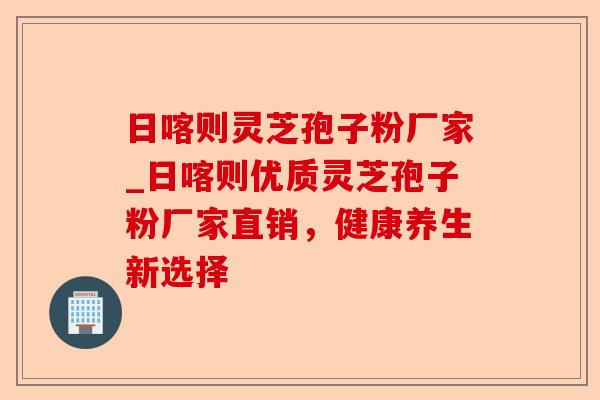 日喀则灵芝孢子粉厂家_日喀则优质灵芝孢子粉厂家直销,健康养生新选择-第1张图片-卓越灵芝孢子粉 日喀则灵芝孢子粉厂家_日喀则优质灵芝孢子粉厂家直销,健康养生新选择-第1张图片-卓越灵芝孢子粉