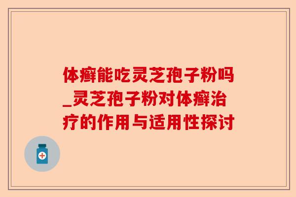 体癣能吃灵芝孢子粉吗_灵芝孢子粉对体癣治疗的作用与适用性探讨-第1张图片-卓越灵芝孢子粉 体癣能吃灵芝孢子粉吗_灵芝孢子粉对体癣治疗的作用与适用性探讨-第1张图片-卓越灵芝孢子粉