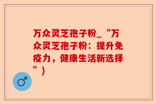 万众灵芝孢子粉_“万众灵芝孢子粉:提升免疫力,健康生活新选择”)-第1张图片-卓越灵芝孢子粉 万众灵芝孢子粉_“万众灵芝孢子粉:提升免疫力,健康生活新选择”)-第1张图片-卓越灵芝孢子粉