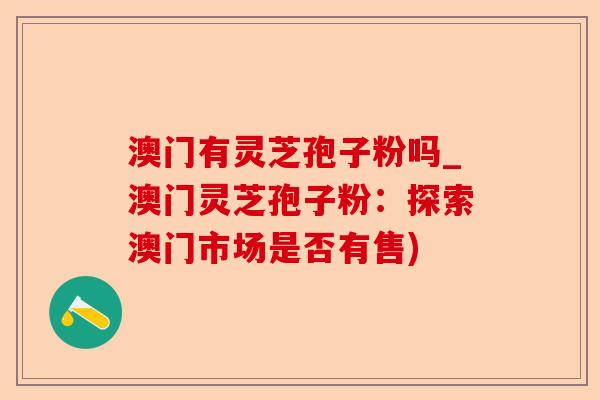澳门有灵芝孢子粉吗_澳门灵芝孢子粉:探索澳门市场是否有售)-第1张图片-卓越灵芝孢子粉 澳门有灵芝孢子粉吗_澳门灵芝孢子粉:探索澳门市场是否有售)-第1张图片-卓越灵芝孢子粉