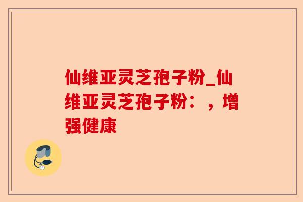 仙维亚灵芝孢子粉_仙维亚灵芝孢子粉:,增强健康-第1张图片-卓越灵芝孢子粉 仙维亚灵芝孢子粉_仙维亚灵芝孢子粉:,增强健康-第1张图片-卓越灵芝孢子粉