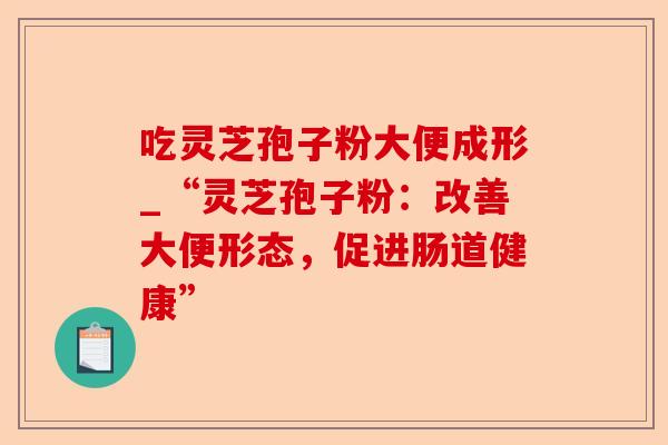 吃灵芝孢子粉大便成形_“灵芝孢子粉:改善大便形态,促进肠道健康”-第1张图片-卓越灵芝孢子粉 吃灵芝孢子粉大便成形_“灵芝孢子粉:改善大便形态,促进肠道健康”-第1张图片-卓越灵芝孢子粉