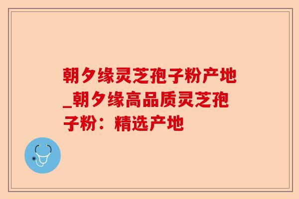 朝夕缘灵芝孢子粉产地_朝夕缘高品质灵芝孢子粉：精选产地-第1张图片-卓越灵芝孢子粉