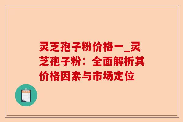 灵芝孢子粉价格一_灵芝孢子粉:全面解析其价格因素与市场定位-第1张图片-卓越灵芝孢子粉 灵芝孢子粉价格一_灵芝孢子粉:全面解析其价格因素与市场定位-第1张图片-卓越灵芝孢子粉