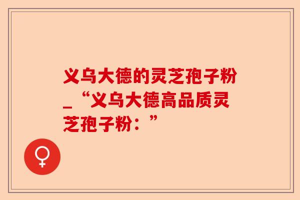 义乌大德的灵芝孢子粉_“义乌大德高品质灵芝孢子粉：”-第1张图片-卓越灵芝孢子粉