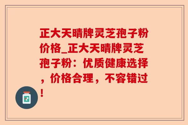 正大天晴牌灵芝孢子粉价格_正大天晴牌灵芝孢子粉:优质健康选择,价格合理,不容错过!-第1张图片-卓越灵芝孢子粉 正大天晴牌灵芝孢子粉价格_正大天晴牌灵芝孢子粉:优质健康选择,价格合理,不容错过!-第1张图片-卓越灵芝孢子粉