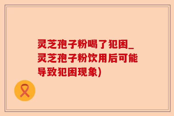 灵芝孢子粉喝了犯困_灵芝孢子粉饮用后可能导致犯困现象)-第1张图片-卓越灵芝孢子粉 灵芝孢子粉喝了犯困_灵芝孢子粉饮用后可能导致犯困现象)-第1张图片-卓越灵芝孢子粉