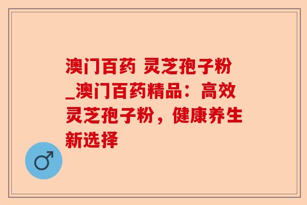澳门百药 灵芝孢子粉_澳门百药精品:高效灵芝孢子粉,健康养生新选择-第1张图片-卓越灵芝孢子粉 澳门百药 灵芝孢子粉_澳门百药精品:高效灵芝孢子粉,健康养生新选择-第1张图片-卓越灵芝孢子粉