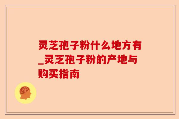 灵芝孢子粉什么地方有_灵芝孢子粉的产地与购买指南-第1张图片-卓越灵芝孢子粉 灵芝孢子粉什么地方有_灵芝孢子粉的产地与购买指南-第1张图片-卓越灵芝孢子粉