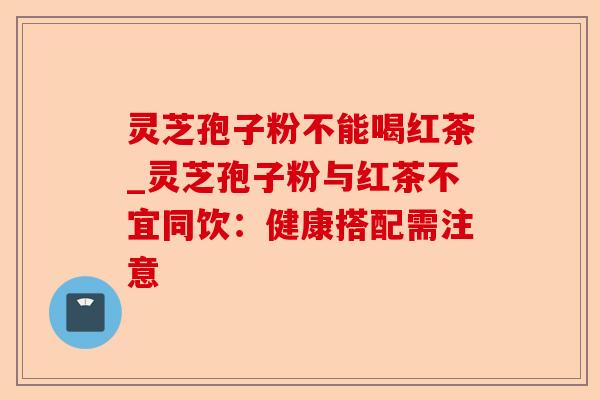 灵芝孢子粉不能喝红茶_灵芝孢子粉与红茶不宜同饮:健康搭配需注意-第1张图片-卓越灵芝孢子粉 灵芝孢子粉不能喝红茶_灵芝孢子粉与红茶不宜同饮:健康搭配需注意-第1张图片-卓越灵芝孢子粉