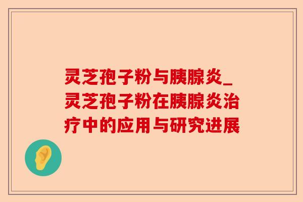 灵芝孢子粉与胰腺炎_灵芝孢子粉在胰腺炎治疗中的应用与研究进展-第1张图片-卓越灵芝孢子粉 灵芝孢子粉与胰腺炎_灵芝孢子粉在胰腺炎治疗中的应用与研究进展-第1张图片-卓越灵芝孢子粉