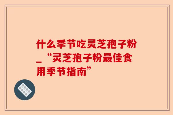 什么季节吃灵芝孢子粉_“灵芝孢子粉最佳食用季节指南”-第1张图片-卓越灵芝孢子粉 什么季节吃灵芝孢子粉_“灵芝孢子粉最佳食用季节指南”-第1张图片-卓越灵芝孢子粉