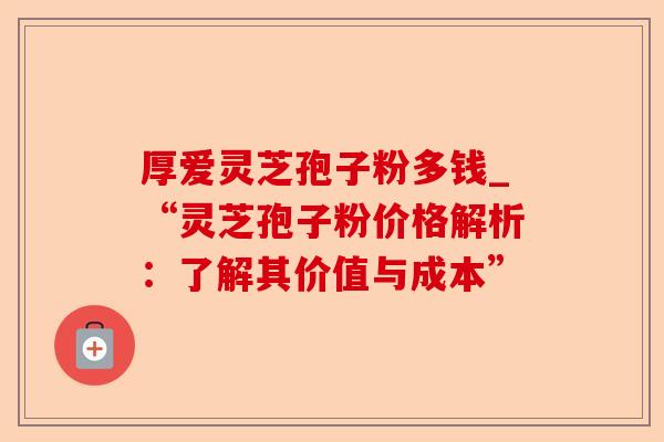 厚爱灵芝孢子粉多钱_“灵芝孢子粉价格解析:了解其价值与成本”-第1张图片-卓越灵芝孢子粉 厚爱灵芝孢子粉多钱_“灵芝孢子粉价格解析:了解其价值与成本”-第1张图片-卓越灵芝孢子粉