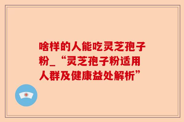 啥样的人能吃灵芝孢子粉_“灵芝孢子粉适用人群及健康益处解析”-第1张图片-卓越灵芝孢子粉