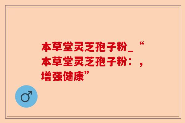 本草堂灵芝孢子粉_“本草堂灵芝孢子粉:,增强健康”-第1张图片-卓越灵芝孢子粉 本草堂灵芝孢子粉_“本草堂灵芝孢子粉:,增强健康”-第1张图片-卓越灵芝孢子粉