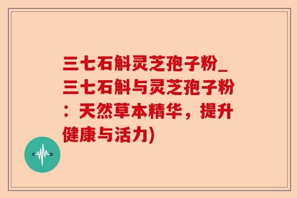 三七石斛灵芝孢子粉_三七石斛与灵芝孢子粉:天然草本精华,提升健康与活力)-第1张图片-卓越灵芝孢子粉 三七石斛灵芝孢子粉_三七石斛与灵芝孢子粉:天然草本精华,提升健康与活力)-第1张图片-卓越灵芝孢子粉