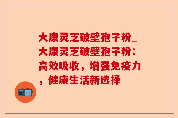 大康灵芝破壁孢子粉_大康灵芝破壁孢子粉:高效吸收,增强免疫力,健康生活新选择-第1张图片-卓越灵芝孢子粉 大康灵芝破壁孢子粉_大康灵芝破壁孢子粉:高效吸收,增强免疫力,健康生活新选择-第1张图片-卓越灵芝孢子粉