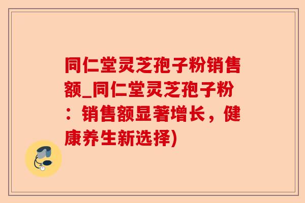 同仁堂灵芝孢子粉销售额_同仁堂灵芝孢子粉:销售额显著增长,健康养生新选择)-第1张图片-卓越灵芝孢子粉 同仁堂灵芝孢子粉销售额_同仁堂灵芝孢子粉:销售额显著增长,健康养生新选择)-第1张图片-卓越灵芝孢子粉