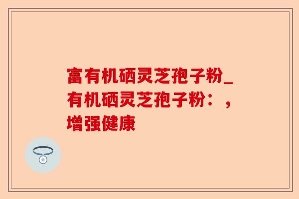 富有机硒灵芝孢子粉_有机硒灵芝孢子粉:,增强健康-第1张图片-卓越灵芝孢子粉 富有机硒灵芝孢子粉_有机硒灵芝孢子粉:,增强健康-第1张图片-卓越灵芝孢子粉