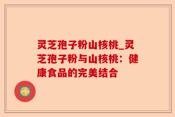 灵芝孢子粉山核桃_灵芝孢子粉与山核桃：健康食品的完美结合-第1张图片-卓越灵芝孢子粉