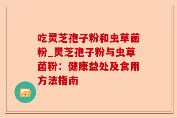 吃灵芝孢子粉和虫草菌粉_灵芝孢子粉与虫草菌粉:健康益处及食用方法指南-第1张图片-卓越灵芝孢子粉 吃灵芝孢子粉和虫草菌粉_灵芝孢子粉与虫草菌粉:健康益处及食用方法指南-第1张图片-卓越灵芝孢子粉