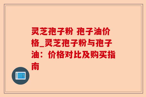 灵芝孢子粉 孢子油价格_灵芝孢子粉与孢子油：价格对比及购买指南-第1张图片-卓越灵芝孢子粉