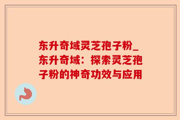 东升奇域灵芝孢子粉_东升奇域:探索灵芝孢子粉的神奇功效与应用-第1张图片-卓越灵芝孢子粉 东升奇域灵芝孢子粉_东升奇域:探索灵芝孢子粉的神奇功效与应用-第1张图片-卓越灵芝孢子粉
