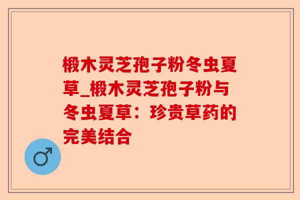 椴木灵芝孢子粉冬虫夏草_椴木灵芝孢子粉与冬虫夏草:珍贵草药的完美结合-第1张图片-卓越灵芝孢子粉 椴木灵芝孢子粉冬虫夏草_椴木灵芝孢子粉与冬虫夏草:珍贵草药的完美结合-第1张图片-卓越灵芝孢子粉