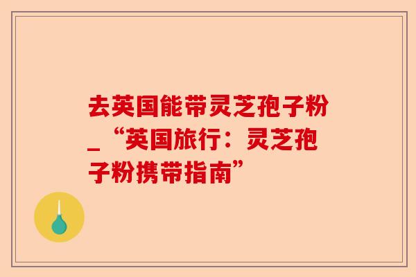 去英国能带灵芝孢子粉_“英国旅行：灵芝孢子粉携带指南”-第1张图片-卓越灵芝孢子粉