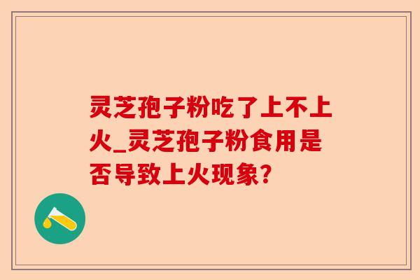 灵芝孢子粉吃了上不上火_灵芝孢子粉食用是否导致上火现象？-第1张图片-卓越灵芝孢子粉
