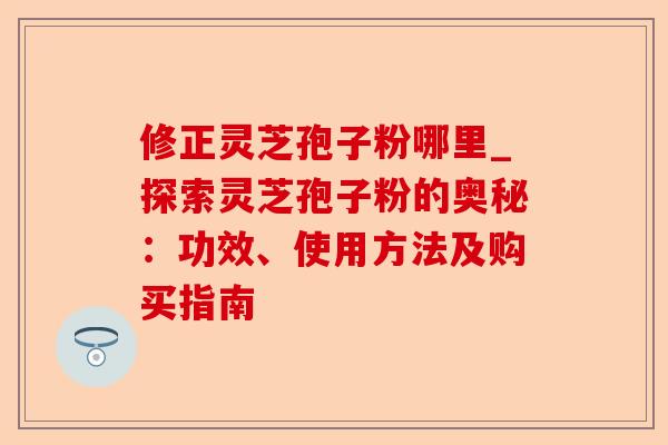 修正灵芝孢子粉哪里_探索灵芝孢子粉的奥秘:功效、使用方法及购买指南-第1张图片-卓越灵芝孢子粉 修正灵芝孢子粉哪里_探索灵芝孢子粉的奥秘:功效、使用方法及购买指南-第1张图片-卓越灵芝孢子粉