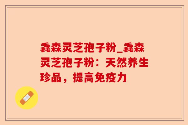 毳森灵芝孢子粉_毳森灵芝孢子粉:天然养生珍品,提高免疫力-第1张图片-卓越灵芝孢子粉 毳森灵芝孢子粉_毳森灵芝孢子粉:天然养生珍品,提高免疫力-第1张图片-卓越灵芝孢子粉