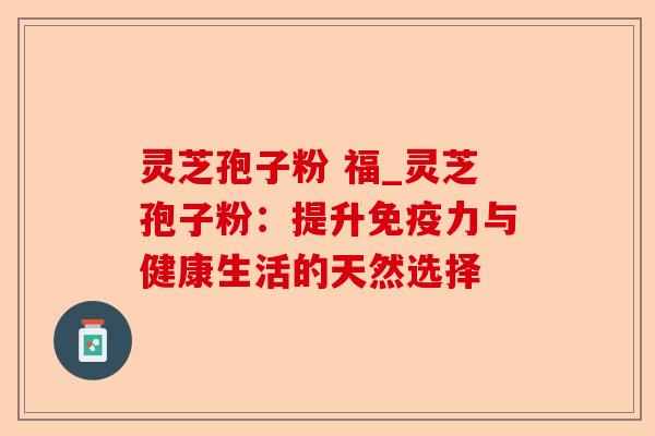 灵芝孢子粉 福_灵芝孢子粉:提升免疫力与健康生活的天然选择-第1张图片-卓越灵芝孢子粉 灵芝孢子粉 福_灵芝孢子粉:提升免疫力与健康生活的天然选择-第1张图片-卓越灵芝孢子粉