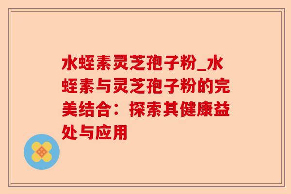 水蛭素灵芝孢子粉_水蛭素与灵芝孢子粉的完美结合:探索其健康益处与应用-第1张图片-卓越灵芝孢子粉 水蛭素灵芝孢子粉_水蛭素与灵芝孢子粉的完美结合:探索其健康益处与应用-第1张图片-卓越灵芝孢子粉