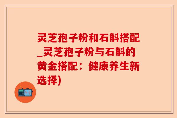 灵芝孢子粉和石斛搭配_灵芝孢子粉与石斛的黄金搭配:健康养生新选择)-第1张图片-卓越灵芝孢子粉 灵芝孢子粉和石斛搭配_灵芝孢子粉与石斛的黄金搭配:健康养生新选择)-第1张图片-卓越灵芝孢子粉