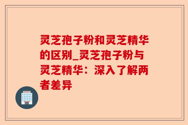 灵芝孢子粉和灵芝精华的区别_灵芝孢子粉与灵芝精华：深入了解两者差异-第1张图片-卓越灵芝孢子粉