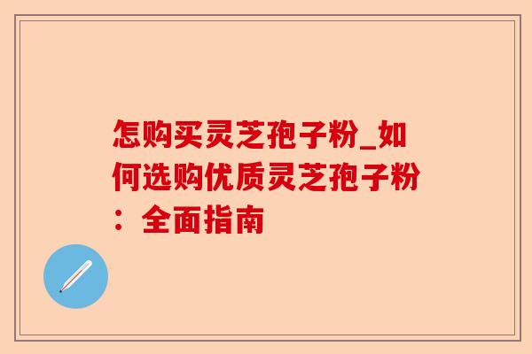怎购买灵芝孢子粉_如何选购优质灵芝孢子粉：全面指南-第1张图片-卓越灵芝孢子粉