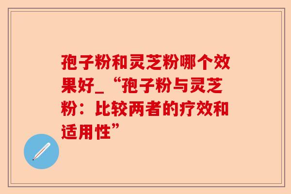 孢子粉和灵芝粉哪个效果好_“孢子粉与灵芝粉：比较两者的疗效和适用性”-第1张图片-卓越灵芝孢子粉