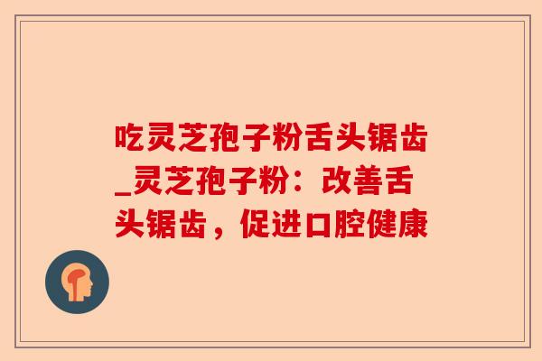 吃灵芝孢子粉舌头锯齿_灵芝孢子粉：改善舌头锯齿，促进口腔健康-第1张图片-卓越灵芝孢子粉