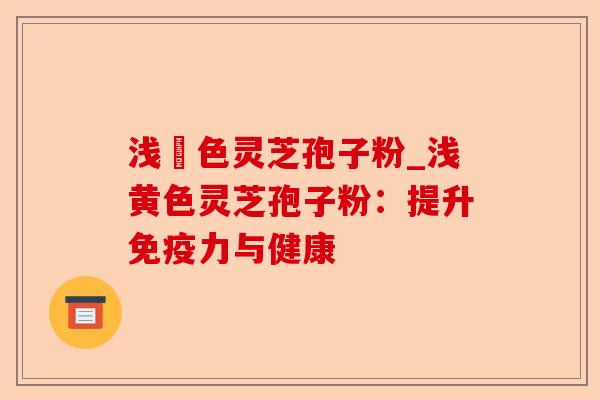浅黃色灵芝孢子粉_浅黄色灵芝孢子粉:提升免疫力与健康-第1张图片-卓越灵芝孢子粉 浅黃色灵芝孢子粉_浅黄色灵芝孢子粉:提升免疫力与健康-第1张图片-卓越灵芝孢子粉