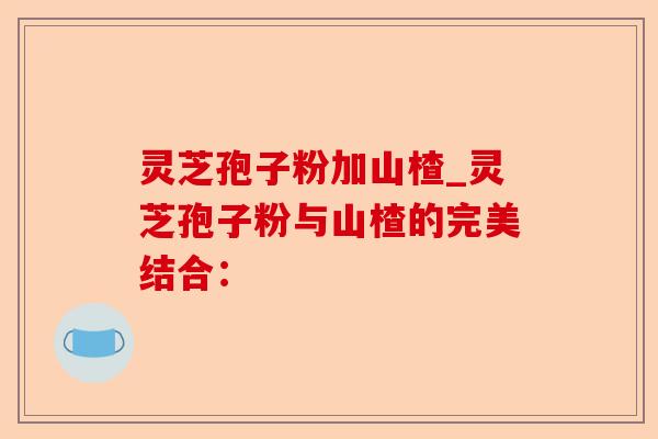 灵芝孢子粉加山楂_灵芝孢子粉与山楂的完美结合:-第1张图片-卓越灵芝孢子粉 灵芝孢子粉加山楂_灵芝孢子粉与山楂的完美结合:-第1张图片-卓越灵芝孢子粉