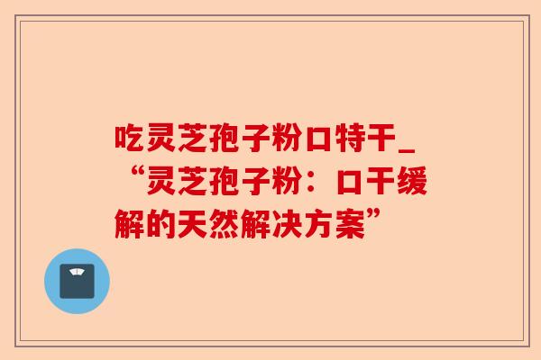 吃灵芝孢子粉口特干_“灵芝孢子粉:口干缓解的天然解决方案”-第1张图片-卓越灵芝孢子粉 吃灵芝孢子粉口特干_“灵芝孢子粉:口干缓解的天然解决方案”-第1张图片-卓越灵芝孢子粉