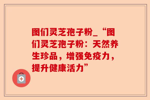 图们灵芝孢子粉_“图们灵芝孢子粉:天然养生珍品,增强免疫力,提升健康活力”-第1张图片-卓越灵芝孢子粉 图们灵芝孢子粉_“图们灵芝孢子粉:天然养生珍品,增强免疫力,提升健康活力”-第1张图片-卓越灵芝孢子粉