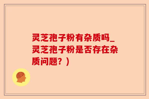 灵芝孢子粉有杂质吗_灵芝孢子粉是否存在杂质问题?)-第1张图片-卓越灵芝孢子粉 灵芝孢子粉有杂质吗_灵芝孢子粉是否存在杂质问题?)-第1张图片-卓越灵芝孢子粉