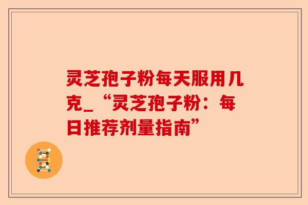 灵芝孢子粉每天服用几克_“灵芝孢子粉：每日推荐剂量指南”-第1张图片-卓越灵芝孢子粉